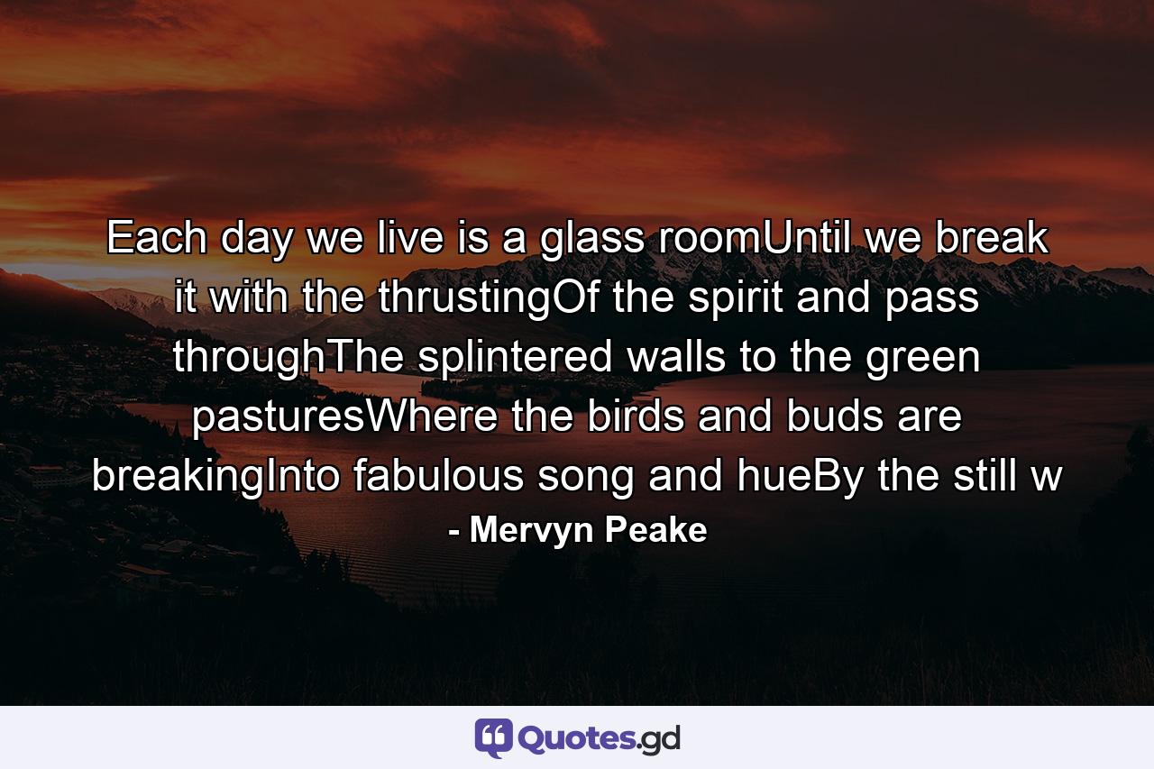 Each day we live is a glass roomUntil we break it with the thrustingOf the spirit and pass throughThe splintered walls to the green pasturesWhere the birds and buds are breakingInto fabulous song and hueBy the still w - Quote by Mervyn Peake