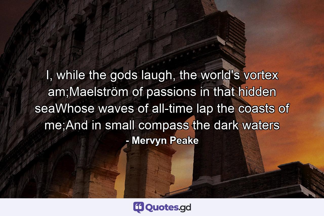 I, while the gods laugh, the world's vortex am;Maelström of passions in that hidden seaWhose waves of all-time lap the coasts of me;And in small compass the dark waters - Quote by Mervyn Peake