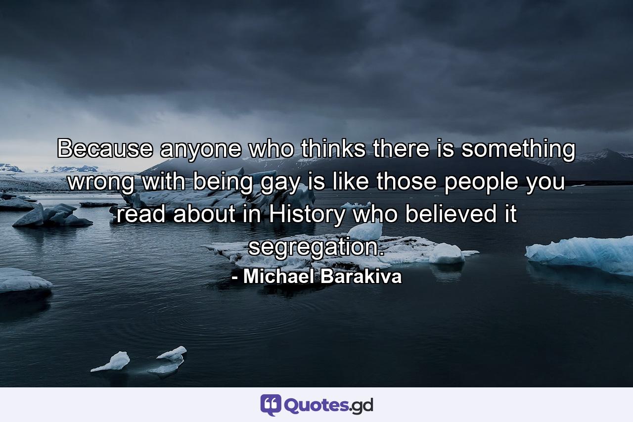 Because anyone who thinks there is something wrong with being gay is like those people you read about in History who believed it segregation. - Quote by Michael Barakiva