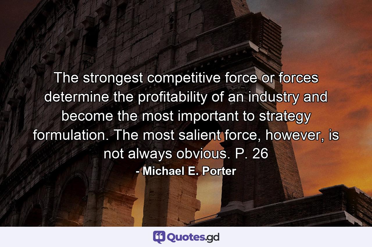 The strongest competitive force or forces determine the profitability of an industry and become the most important to strategy formulation. The most salient force, however, is not always obvious. P. 26 - Quote by Michael E. Porter