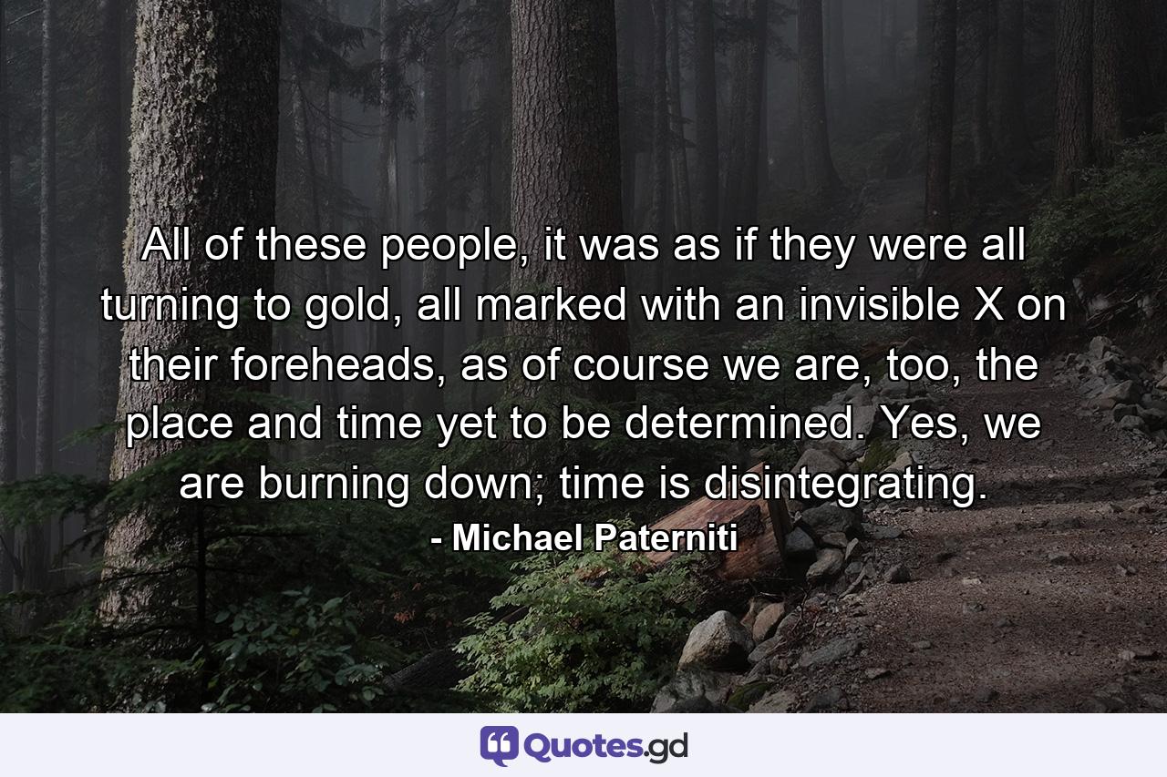 All of these people, it was as if they were all turning to gold, all marked with an invisible X on their foreheads, as of course we are, too, the place and time yet to be determined. Yes, we are burning down; time is disintegrating. - Quote by Michael Paterniti