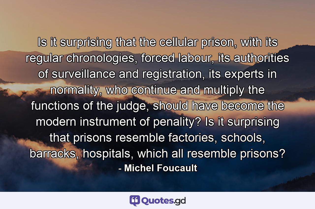 Is it surprising that the cellular prison, with its regular chronologies, forced labour, its authorities of surveillance and registration, its experts in normality, who continue and multiply the functions of the judge, should have become the modern instrument of penality? Is it surprising that prisons resemble factories, schools, barracks, hospitals, which all resemble prisons? - Quote by Michel Foucault