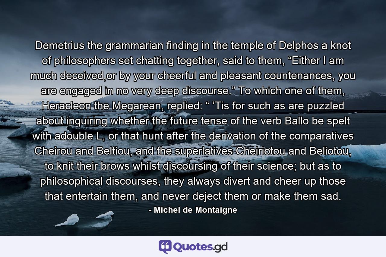 Demetrius the grammarian finding in the temple of Delphos a knot of philosophers set chatting together, said to them, “Either I am much deceived,or by your cheerful and pleasant countenances, you are engaged in no very deep discourse.” To which one of them, Heracleon the Megarean, replied: “ ’Tis for such as are puzzled about inquiring whether the future tense of the verb Ballo be spelt with adouble L, or that hunt after the derivation of the comparatives Cheirou and Beltiou, and the superlatives Cheiriotou and Beliotou, to knit their brows whilst discoursing of their science; but as to philosophical discourses, they always divert and cheer up those that entertain them, and never deject them or make them sad. - Quote by Michel de Montaigne