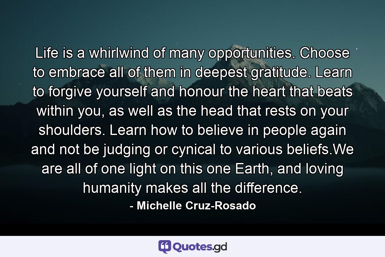 Life is a whirlwind of many opportunities. Choose to embrace all of them in deepest gratitude. Learn to forgive yourself and honour the heart that beats within you, as well as the head that rests on your shoulders. Learn how to believe in people again and not be judging or cynical to various beliefs.We are all of one light on this one Earth, and loving humanity makes all the difference. - Quote by Michelle Cruz-Rosado