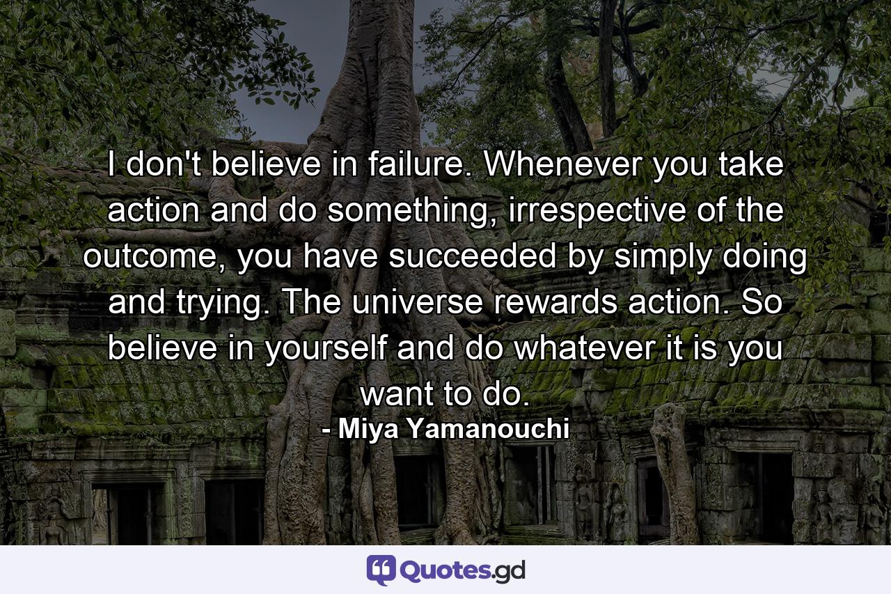 I don't believe in failure. Whenever you take action and do something, irrespective of the outcome, you have succeeded by simply doing and trying. The universe rewards action. So believe in yourself and do whatever it is you want to do. - Quote by Miya Yamanouchi