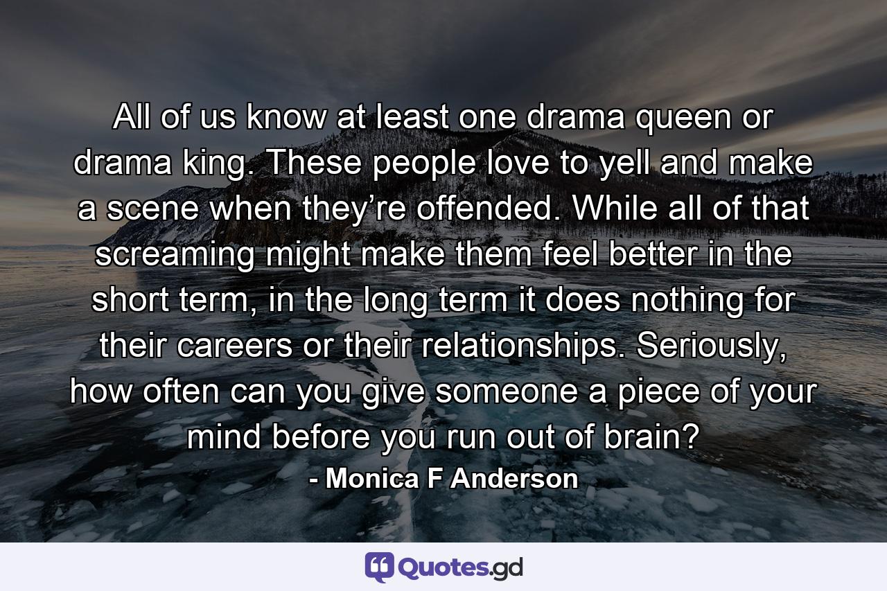 All of us know at least one drama queen or drama king. These people love to yell and make a scene when they’re offended. While all of that screaming might make them feel better in the short term, in the long term it does nothing for their careers or their relationships. Seriously, how often can you give someone a piece of your mind before you run out of brain? - Quote by Monica F Anderson