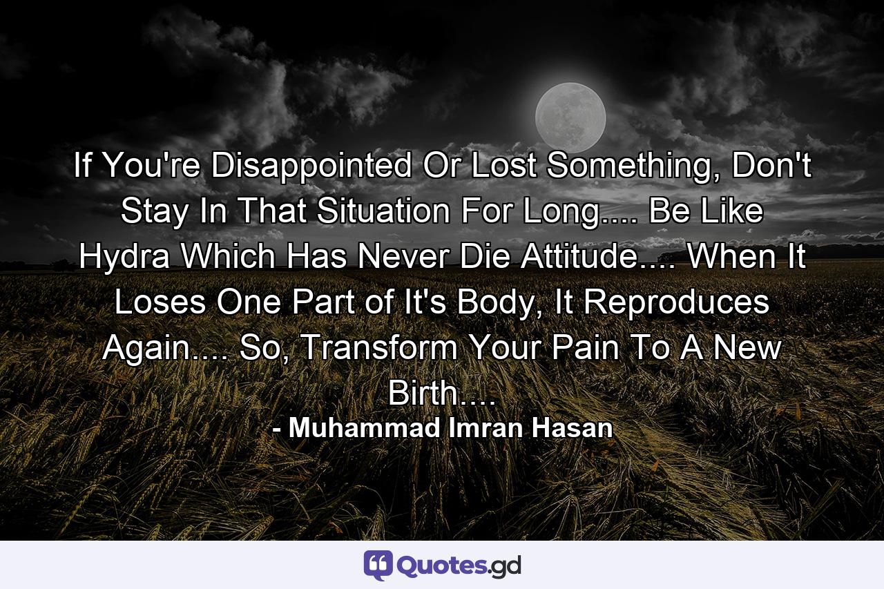 If You're Disappointed Or Lost Something, Don't Stay In That Situation For Long.... Be Like Hydra Which Has Never Die Attitude.... When It Loses One Part of It's Body, It Reproduces Again.... So, Transform Your Pain To A New Birth.... - Quote by Muhammad Imran Hasan