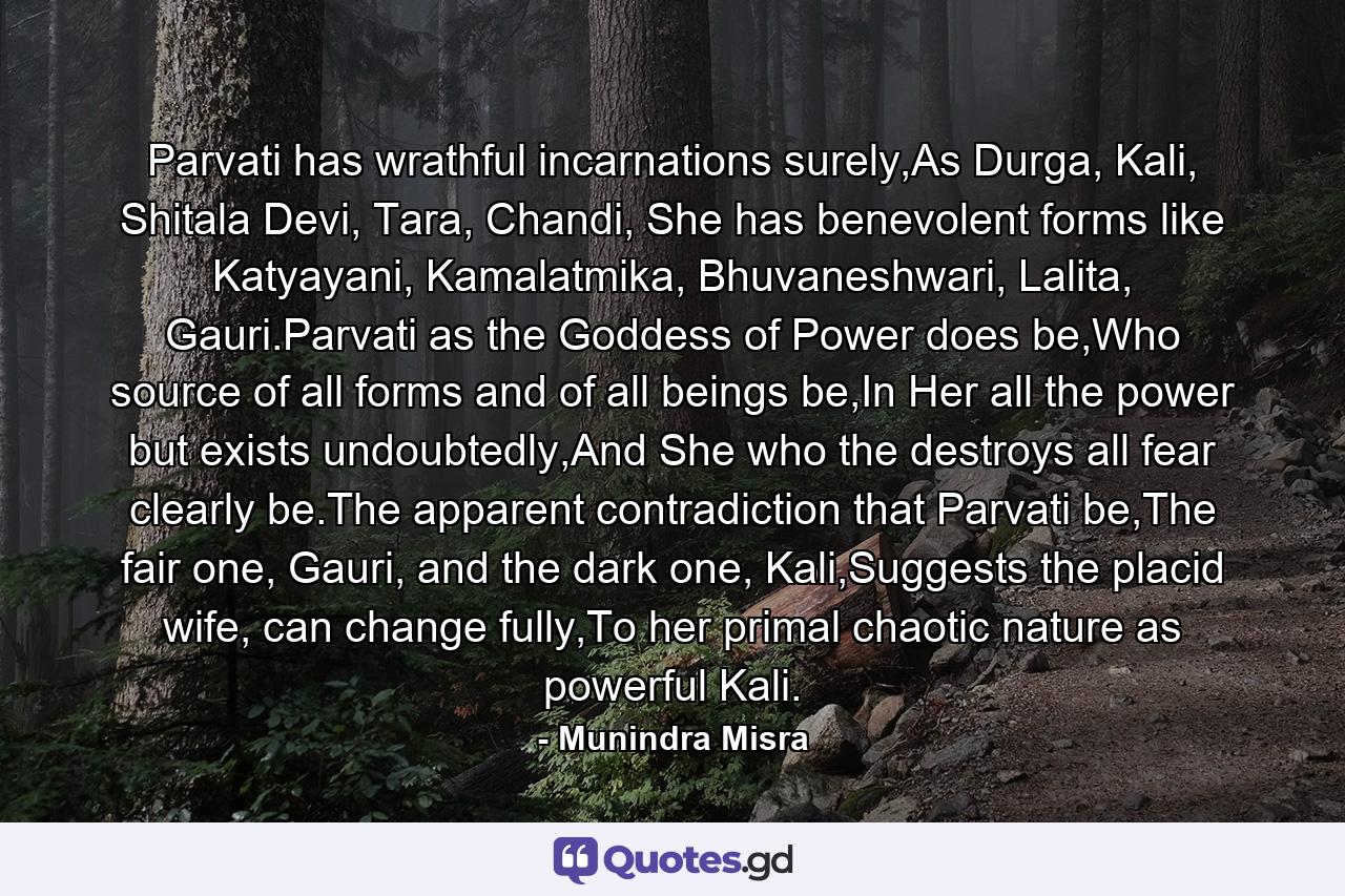 Parvati has wrathful incarnations surely,As Durga, Kali, Shitala Devi, Tara, Chandi, She has benevolent forms like Katyayani, Kamalatmika, Bhuvaneshwari, Lalita, Gauri.Parvati as the Goddess of Power does be,Who source of all forms and of all beings be,In Her all the power but exists undoubtedly,And She who the destroys all fear clearly be.The apparent contradiction that Parvati be,The fair one, Gauri, and the dark one, Kali,Suggests the placid wife, can change fully,To her primal chaotic nature as powerful Kali. - Quote by Munindra Misra