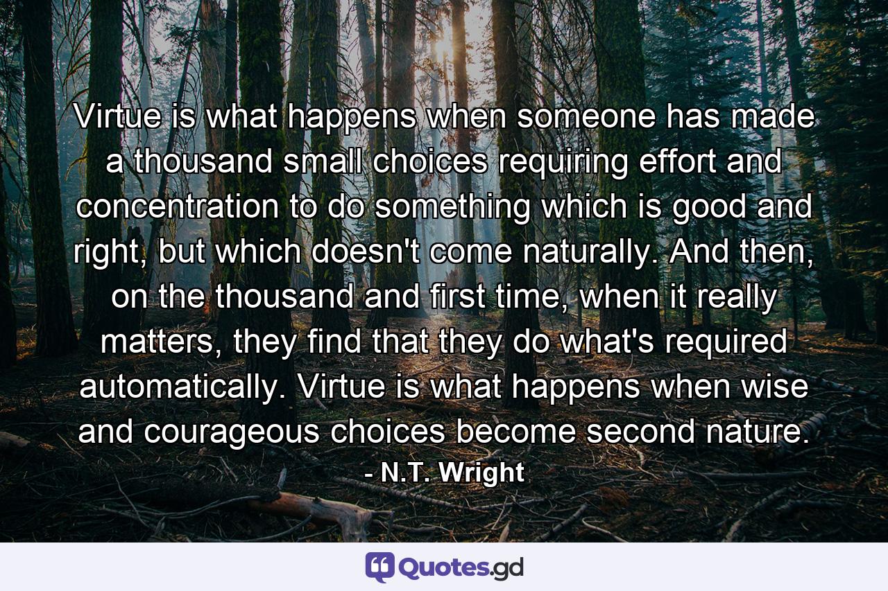 Virtue is what happens when someone has made a thousand small choices requiring effort and concentration to do something which is good and right, but which doesn't come naturally. And then, on the thousand and first time, when it really matters, they find that they do what's required automatically. Virtue is what happens when wise and courageous choices become second nature. - Quote by N.T. Wright