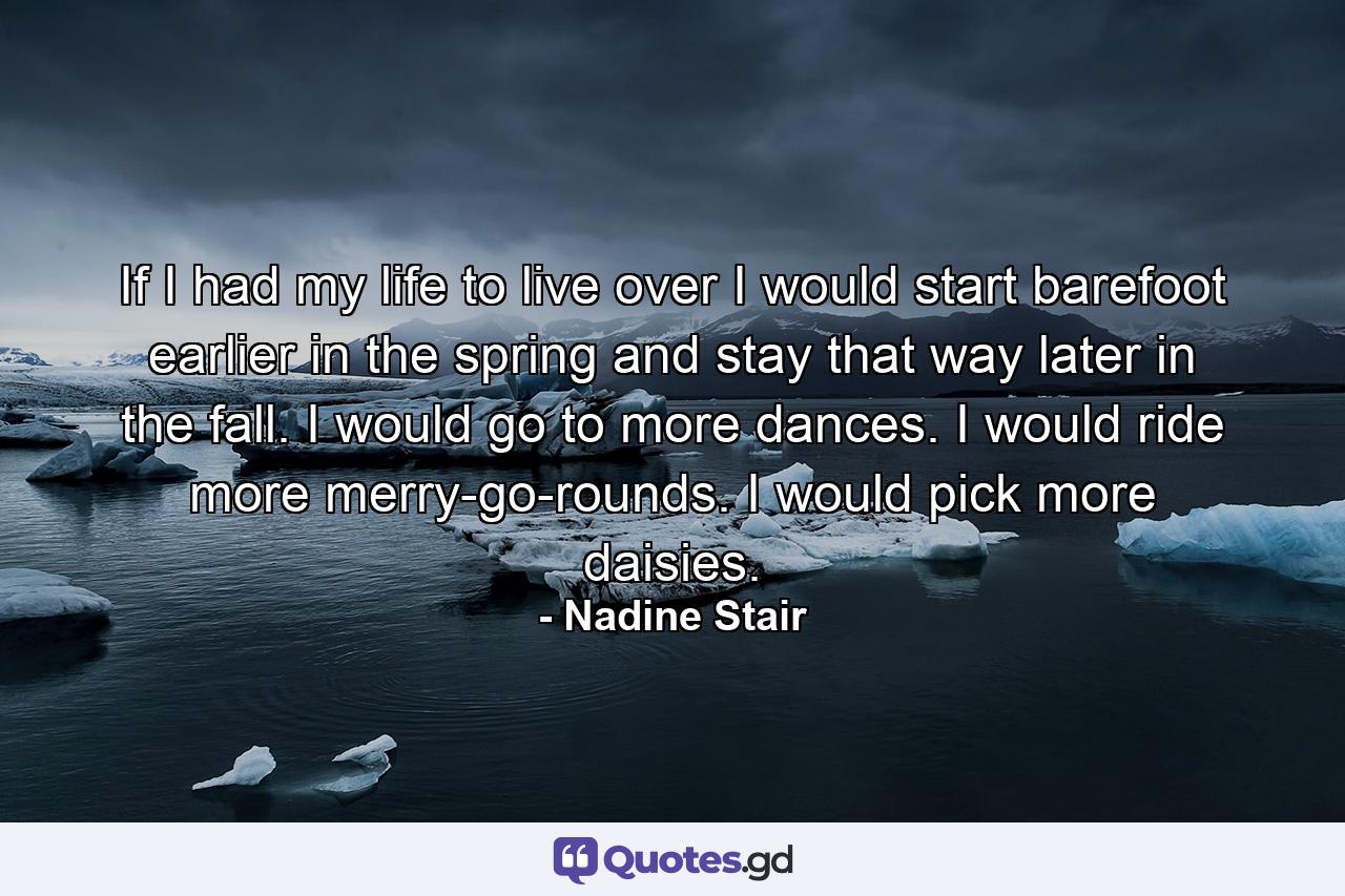 If I had my life to live over  I would start barefoot earlier in the spring and stay that way later in the fall. I would go to more dances. I would ride more merry-go-rounds. I would pick more daisies. - Quote by Nadine Stair