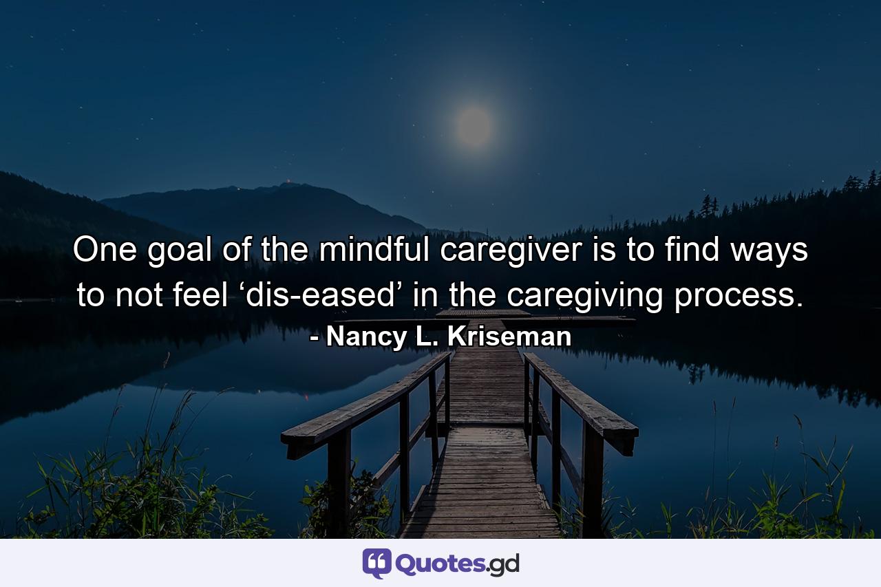 One goal of the mindful caregiver is to find ways to not feel ‘dis-eased’ in the caregiving process. - Quote by Nancy L. Kriseman