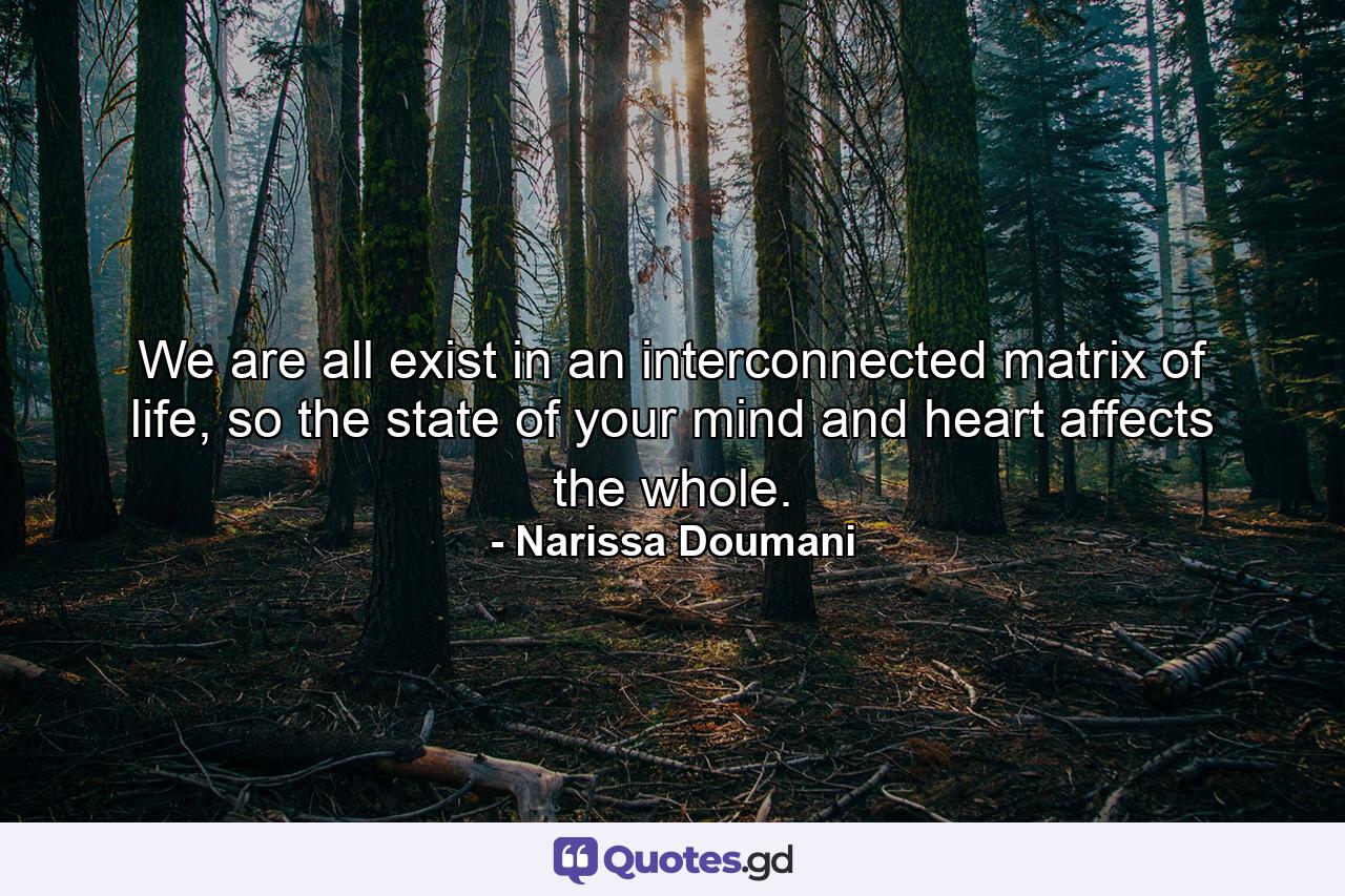 We are all exist in an interconnected matrix of life, so the state of your mind and heart affects the whole. - Quote by Narissa Doumani