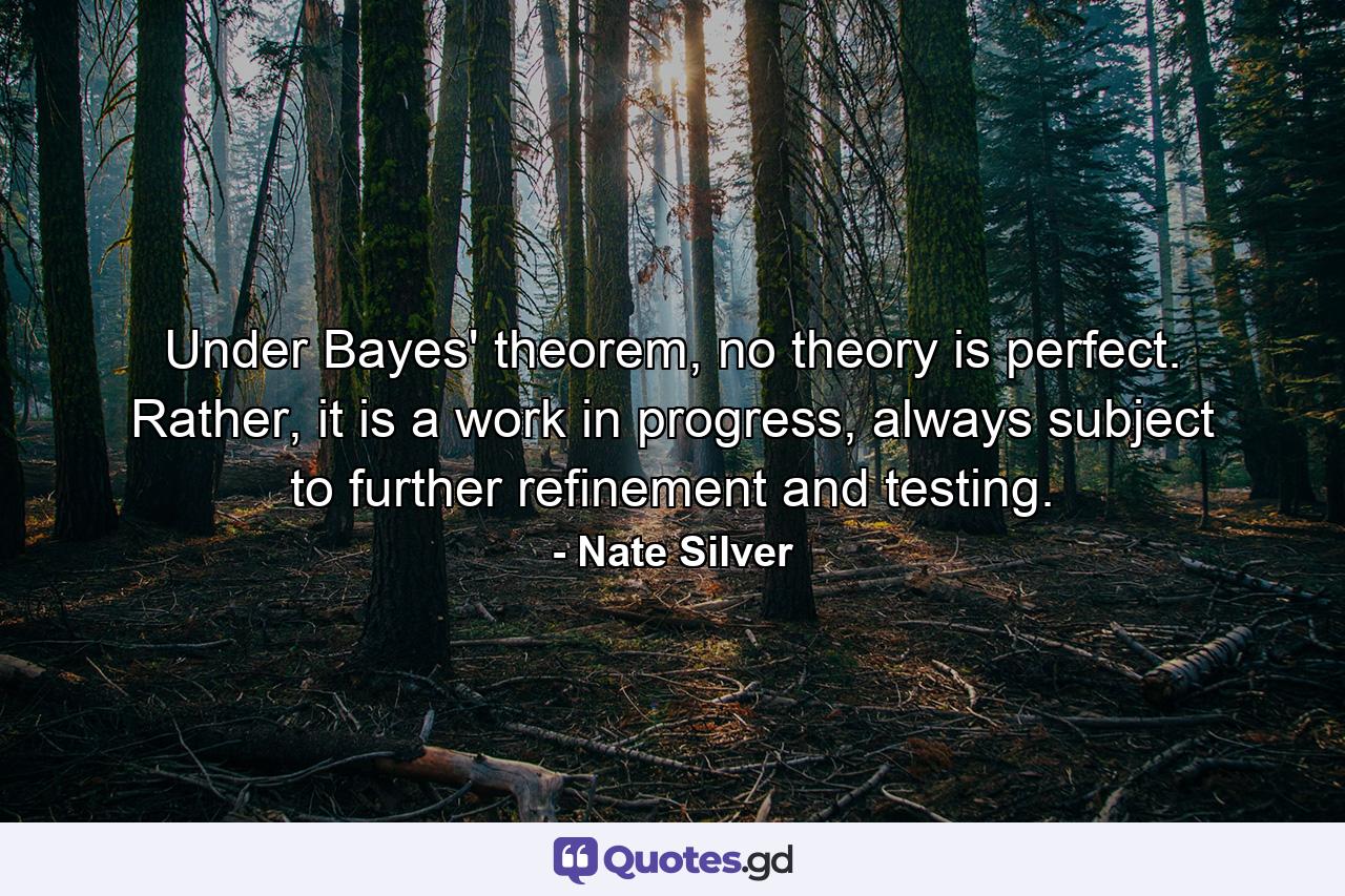 Under Bayes' theorem, no theory is perfect. Rather, it is a work in progress, always subject to further refinement and testing. - Quote by Nate Silver