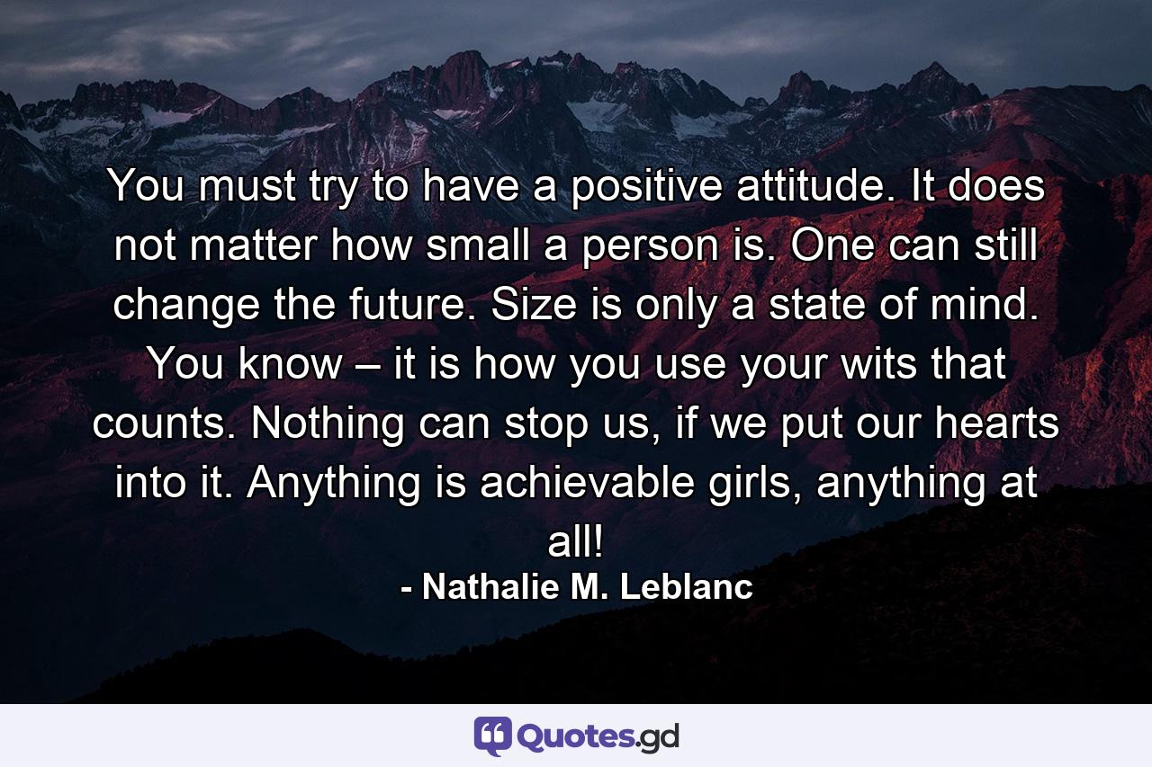 You must try to have a positive attitude. It does not matter how small a person is. One can still change the future. Size is only a state of mind. You know – it is how you use your wits that counts. Nothing can stop us, if we put our hearts into it. Anything is achievable girls, anything at all! - Quote by Nathalie M. Leblanc