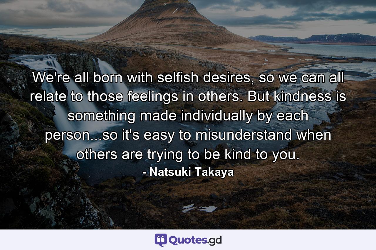 We're all born with selfish desires, so we can all relate to those feelings in others. But kindness is something made individually by each person...so it's easy to misunderstand when others are trying to be kind to you. - Quote by Natsuki Takaya