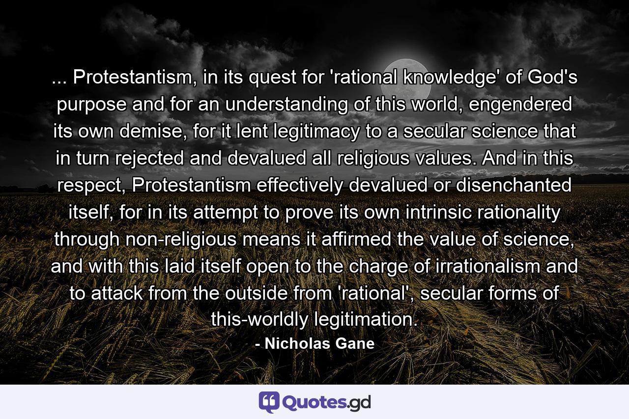 ... Protestantism, in its quest for 'rational knowledge' of God's purpose and for an understanding of this world, engendered its own demise, for it lent legitimacy to a secular science that in turn rejected and devalued all religious values. And in this respect, Protestantism effectively devalued or disenchanted itself, for in its attempt to prove its own intrinsic rationality through non-religious means it affirmed the value of science, and with this laid itself open to the charge of irrationalism and to attack from the outside from 'rational', secular forms of this-worldly legitimation. - Quote by Nicholas Gane