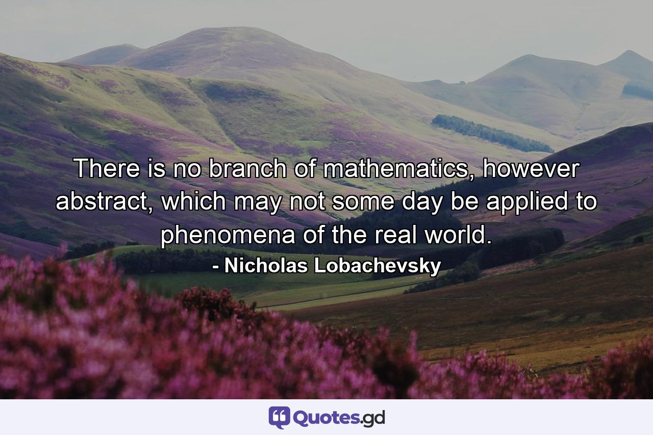 There is no branch of mathematics, however abstract, which may not some day be applied to phenomena of the real world. - Quote by Nicholas Lobachevsky