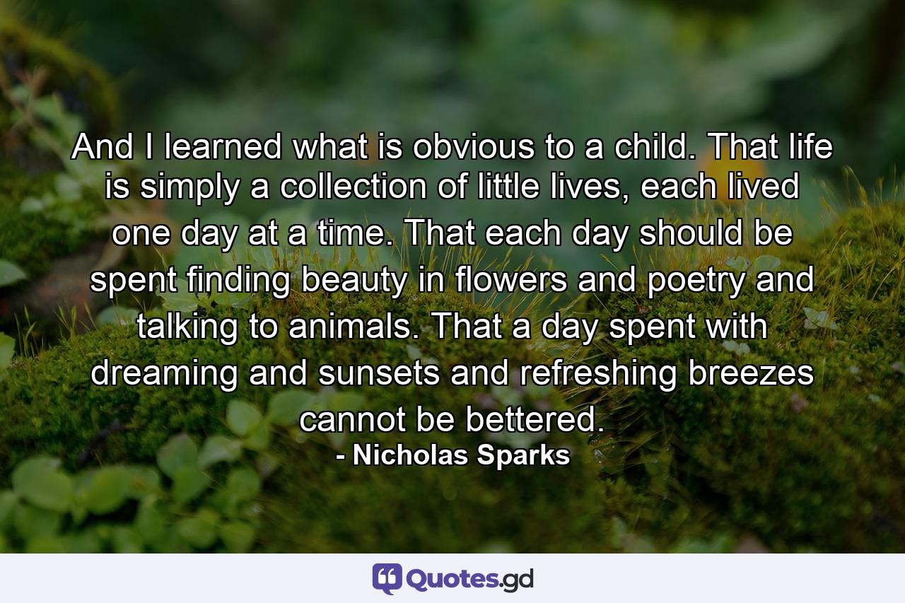 And I learned what is obvious to a child. That life is simply a collection of little lives, each lived one day at a time. That each day should be spent finding beauty in flowers and poetry and talking to animals. That a day spent with dreaming and sunsets and refreshing breezes cannot be bettered. - Quote by Nicholas Sparks