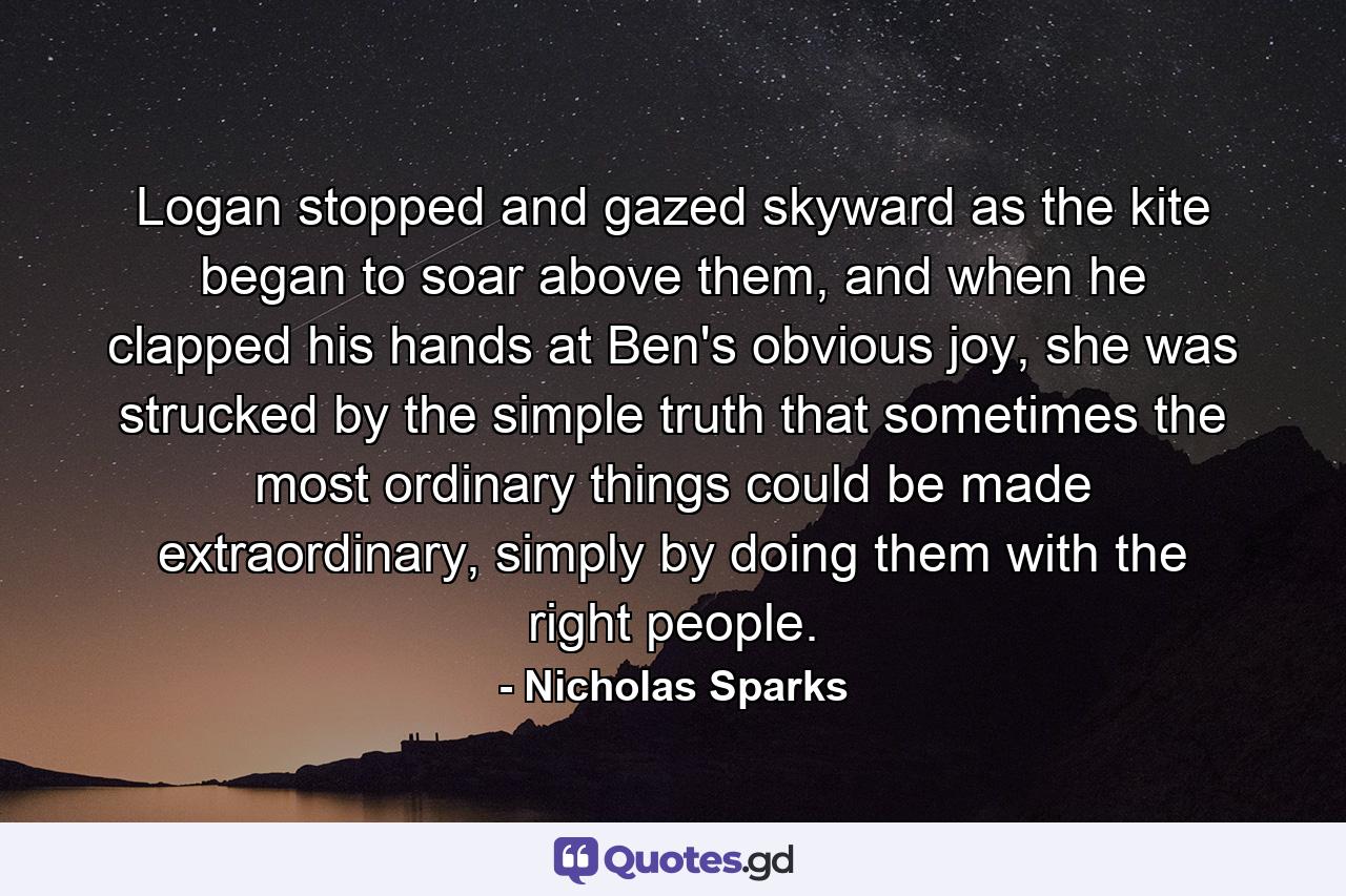 Logan stopped and gazed skyward as the kite began to soar above them, and when he clapped his hands at Ben's obvious joy, she was strucked by the simple truth that sometimes the most ordinary things could be made extraordinary, simply by doing them with the right people. - Quote by Nicholas Sparks