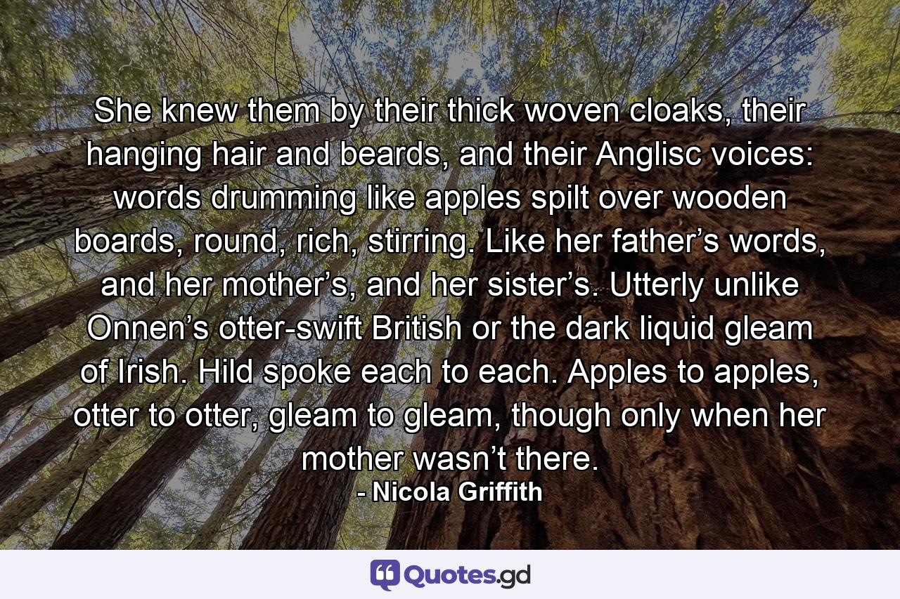 She knew them by their thick woven cloaks, their hanging hair and beards, and their Anglisc voices: words drumming like apples spilt over wooden boards, round, rich, stirring. Like her father’s words, and her mother’s, and her sister’s. Utterly unlike Onnen’s otter-swift British or the dark liquid gleam of Irish. Hild spoke each to each. Apples to apples, otter to otter, gleam to gleam, though only when her mother wasn’t there. - Quote by Nicola Griffith