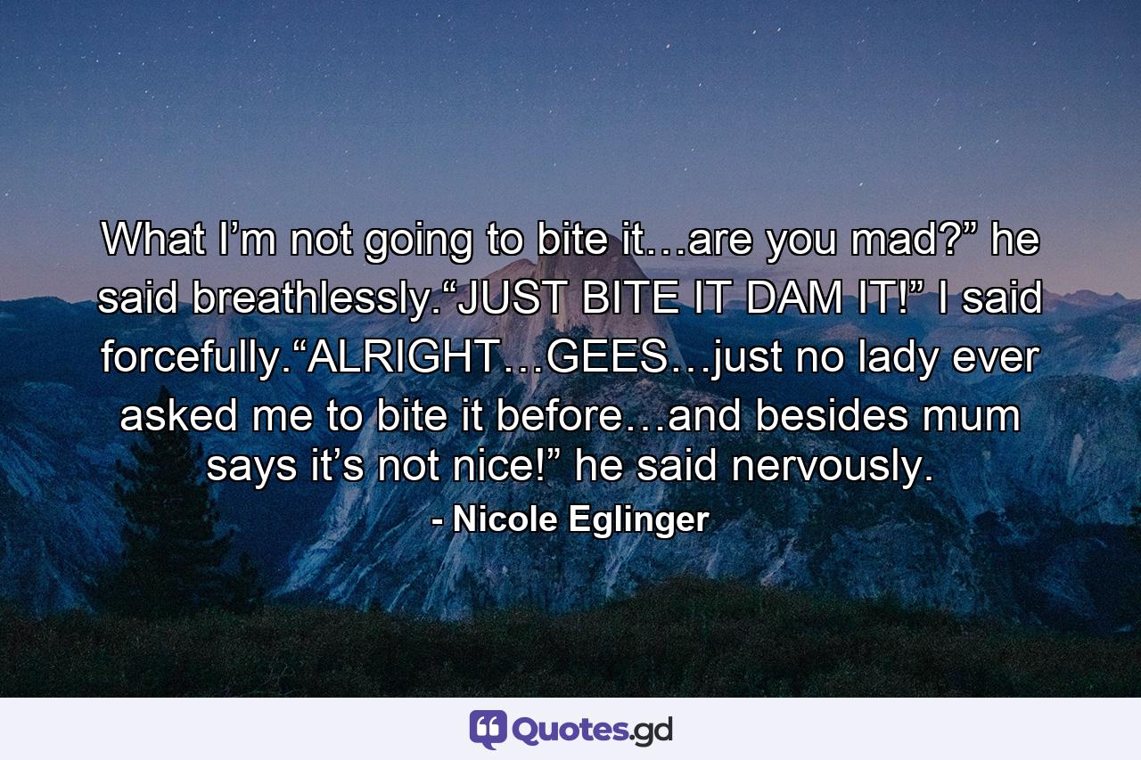 What I’m not going to bite it…are you mad?” he said breathlessly.“JUST BITE IT DAM IT!” I said forcefully.“ALRIGHT…GEES…just no lady ever asked me to bite it before…and besides mum says it’s not nice!” he said nervously. - Quote by Nicole Eglinger