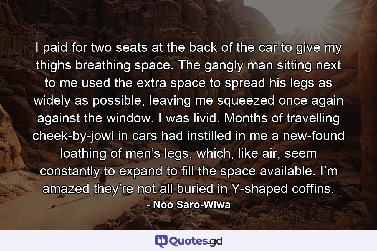 I paid for two seats at the back of the car to give my thighs breathing space. The gangly man sitting next to me used the extra space to spread his legs as widely as possible, leaving me squeezed once again against the window. I was livid. Months of travelling cheek-by-jowl in cars had instilled in me a new-found loathing of men’s legs, which, like air, seem constantly to expand to fill the space available. I’m amazed they’re not all buried in Y-shaped coffins. - Quote by Noo Saro-Wiwa