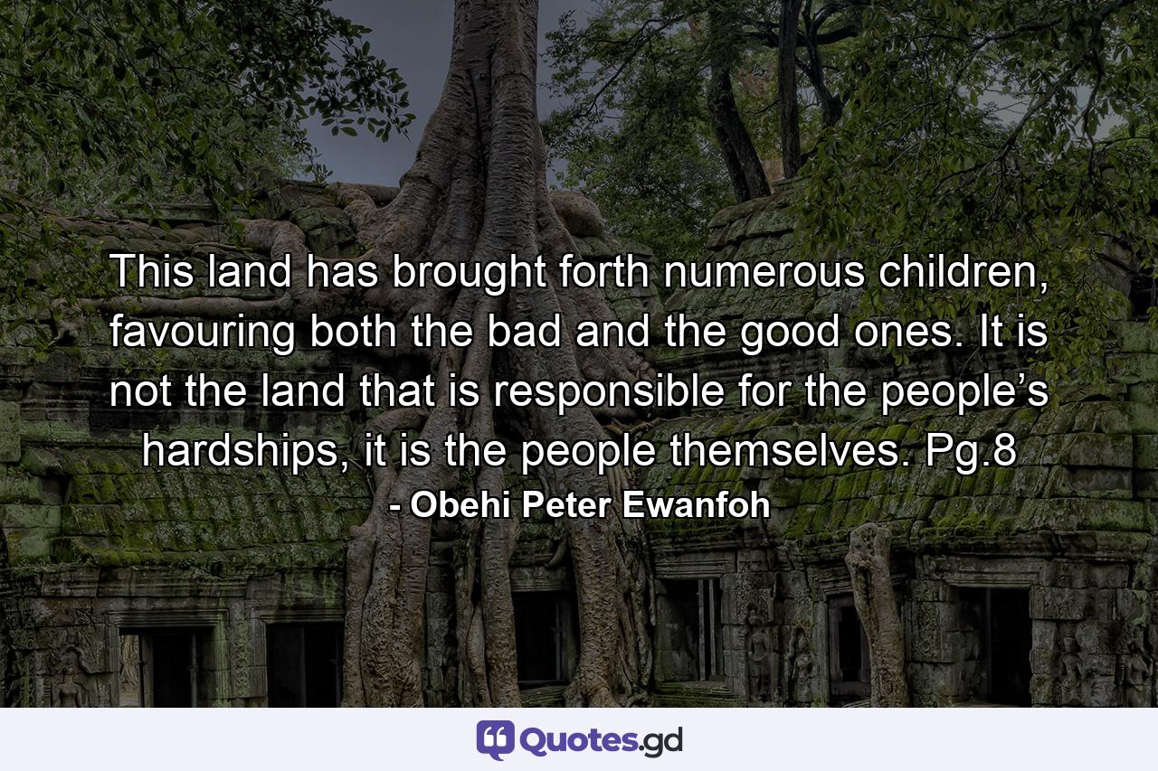 This land has brought forth numerous children, favouring both the bad and the good ones. It is not the land that is responsible for the people’s hardships, it is the people themselves. Pg.8 - Quote by Obehi Peter Ewanfoh