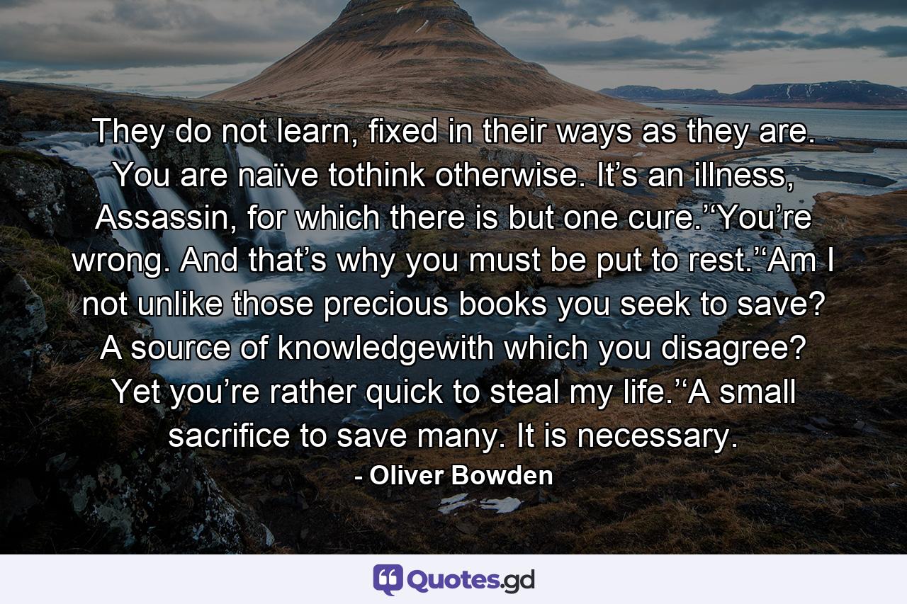 They do not learn, fixed in their ways as they are. You are naïve tothink otherwise. It’s an illness, Assassin, for which there is but one cure.’‘You’re wrong. And that’s why you must be put to rest.’‘Am I not unlike those precious books you seek to save? A source of knowledgewith which you disagree? Yet you’re rather quick to steal my life.’‘A small sacrifice to save many. It is necessary. - Quote by Oliver Bowden