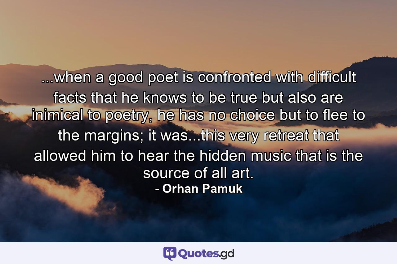 ...when a good poet is confronted with difficult facts that he knows to be true but also are inimical to poetry, he has no choice but to flee to the margins; it was...this very retreat that allowed him to hear the hidden music that is the source of all art. - Quote by Orhan Pamuk