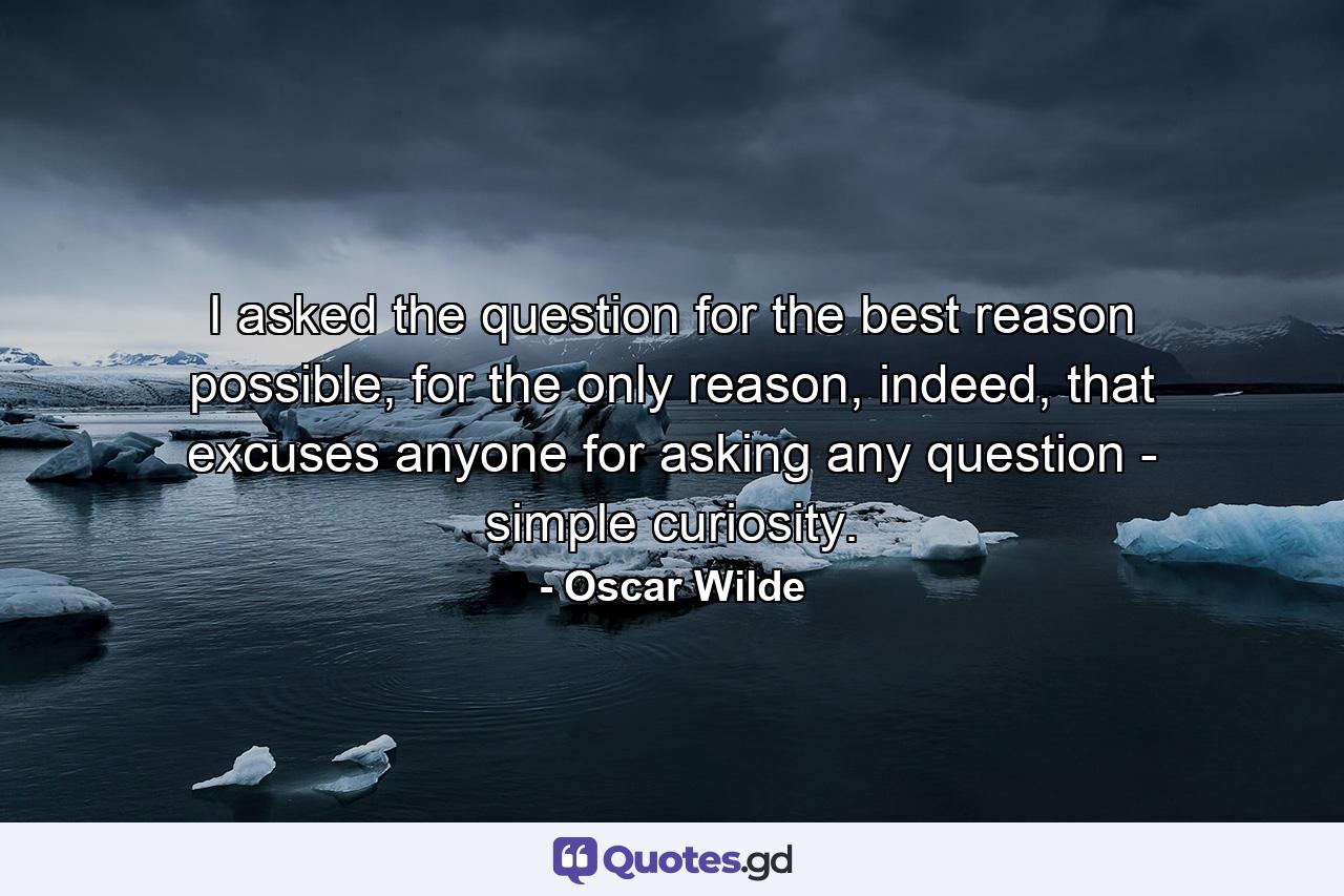 I asked the question for the best reason possible, for the only reason, indeed, that excuses anyone for asking any question - simple curiosity. - Quote by Oscar Wilde