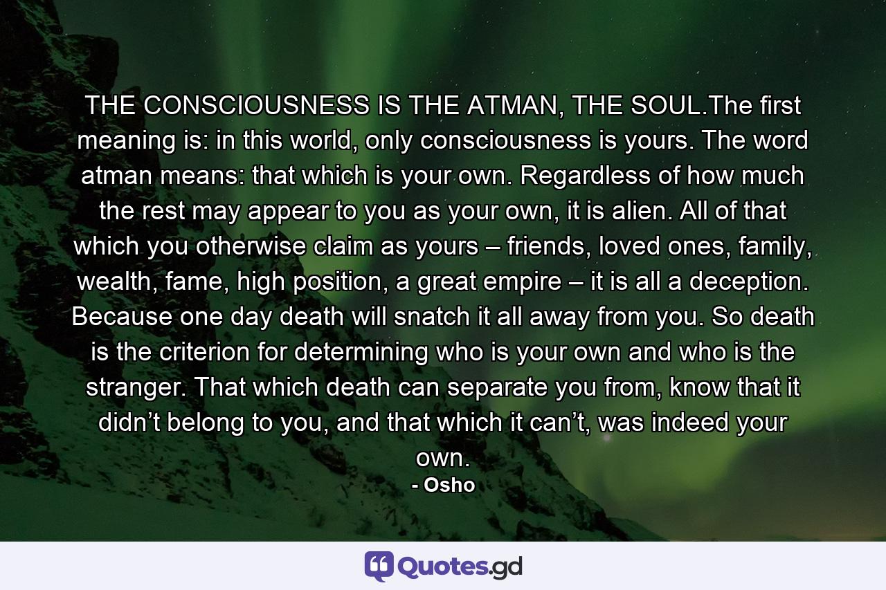 THE CONSCIOUSNESS IS THE ATMAN, THE SOUL.The first meaning is: in this world, only consciousness is yours. The word atman means: that which is your own. Regardless of how much the rest may appear to you as your own, it is alien. All of that which you otherwise claim as yours – friends, loved ones, family, wealth, fame, high position, a great empire – it is all a deception. Because one day death will snatch it all away from you. So death is the criterion for determining who is your own and who is the stranger. That which death can separate you from, know that it didn’t belong to you, and that which it can’t, was indeed your own. - Quote by Osho