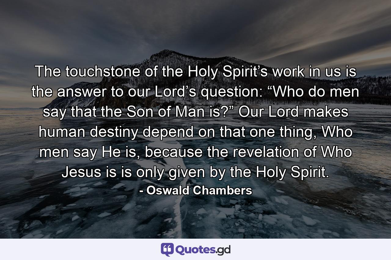 The touchstone of the Holy Spirit’s work in us is the answer to our Lord’s question: “Who do men say that the Son of Man is?” Our Lord makes human destiny depend on that one thing, Who men say He is, because the revelation of Who Jesus is is only given by the Holy Spirit. - Quote by Oswald Chambers