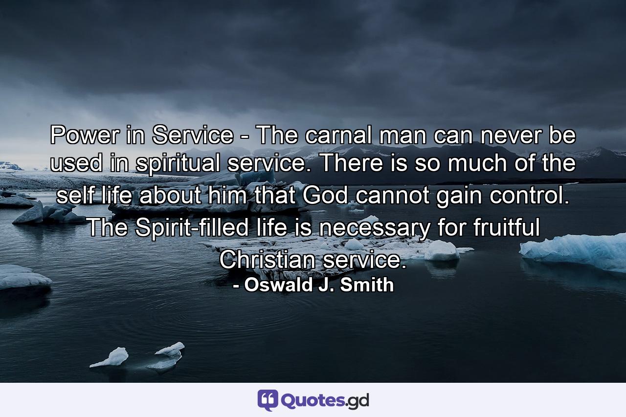 Power in Service - The carnal man can never be used in spiritual service. There is so much of the self life about him that God cannot gain control. The Spirit-filled life is necessary for fruitful Christian service. - Quote by Oswald J. Smith