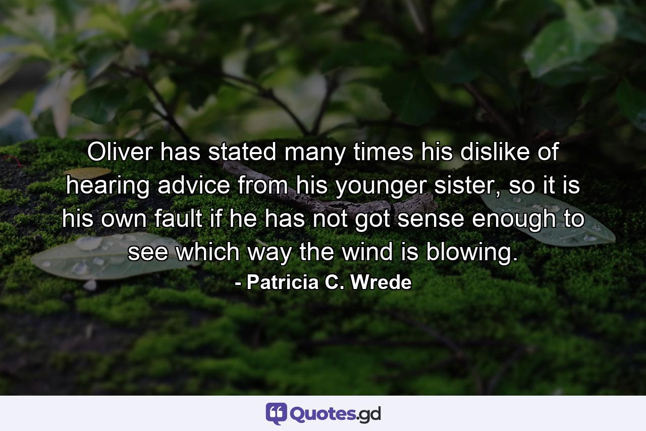 Oliver has stated many times his dislike of hearing advice from his younger sister, so it is his own fault if he has not got sense enough to see which way the wind is blowing. - Quote by Patricia C. Wrede