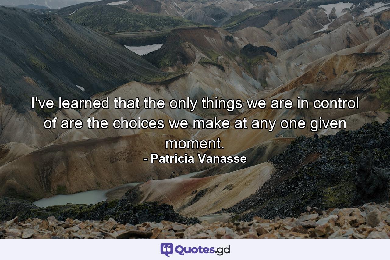 I've learned that the only things we are in control of are the choices we make at any one given moment. - Quote by Patricia Vanasse