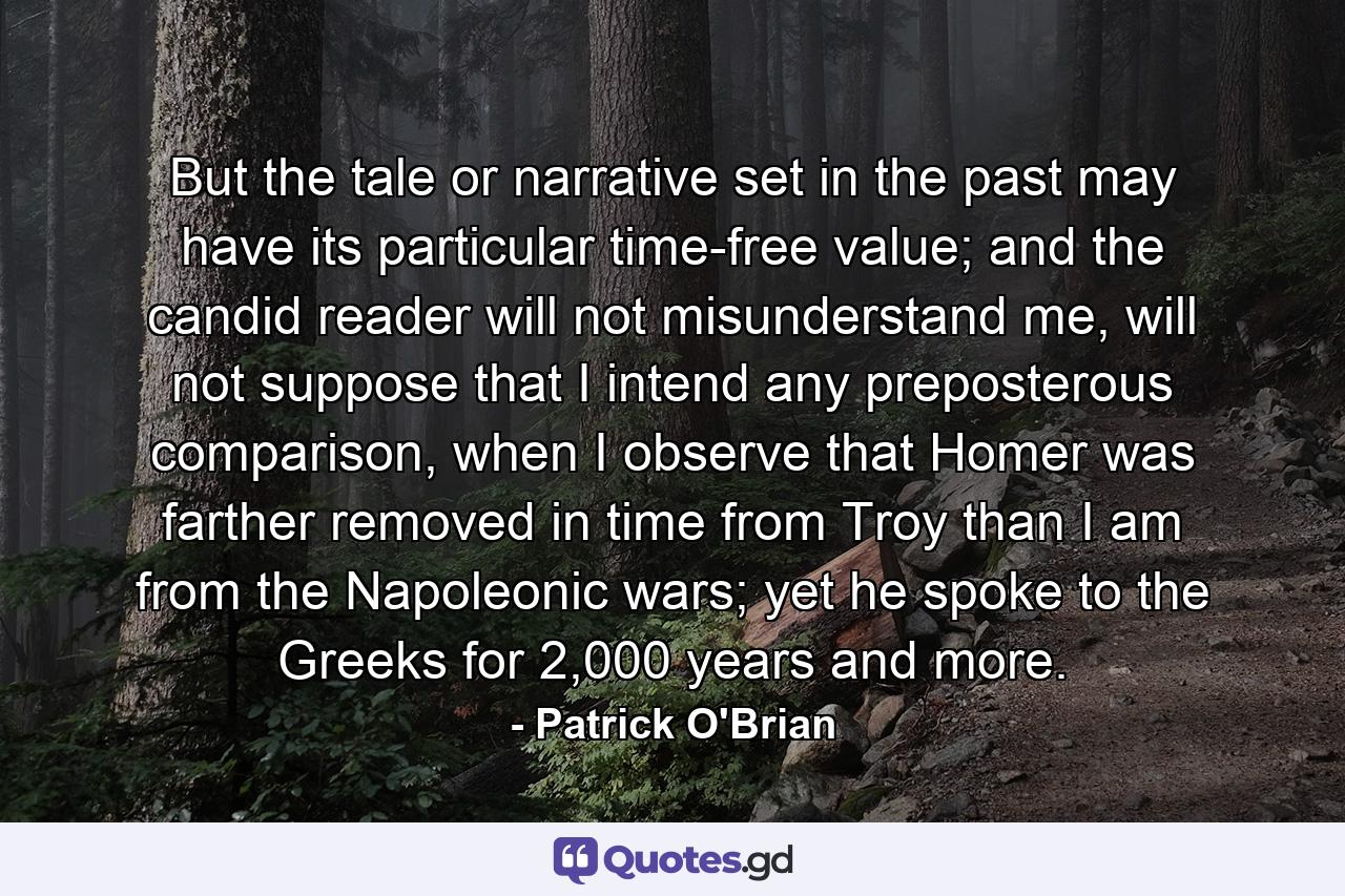 But the tale or narrative set in the past may have its particular time-free value; and the candid reader will not misunderstand me, will not suppose that I intend any preposterous comparison, when I observe that Homer was farther removed in time from Troy than I am from the Napoleonic wars; yet he spoke to the Greeks for 2,000 years and more. - Quote by Patrick O'Brian