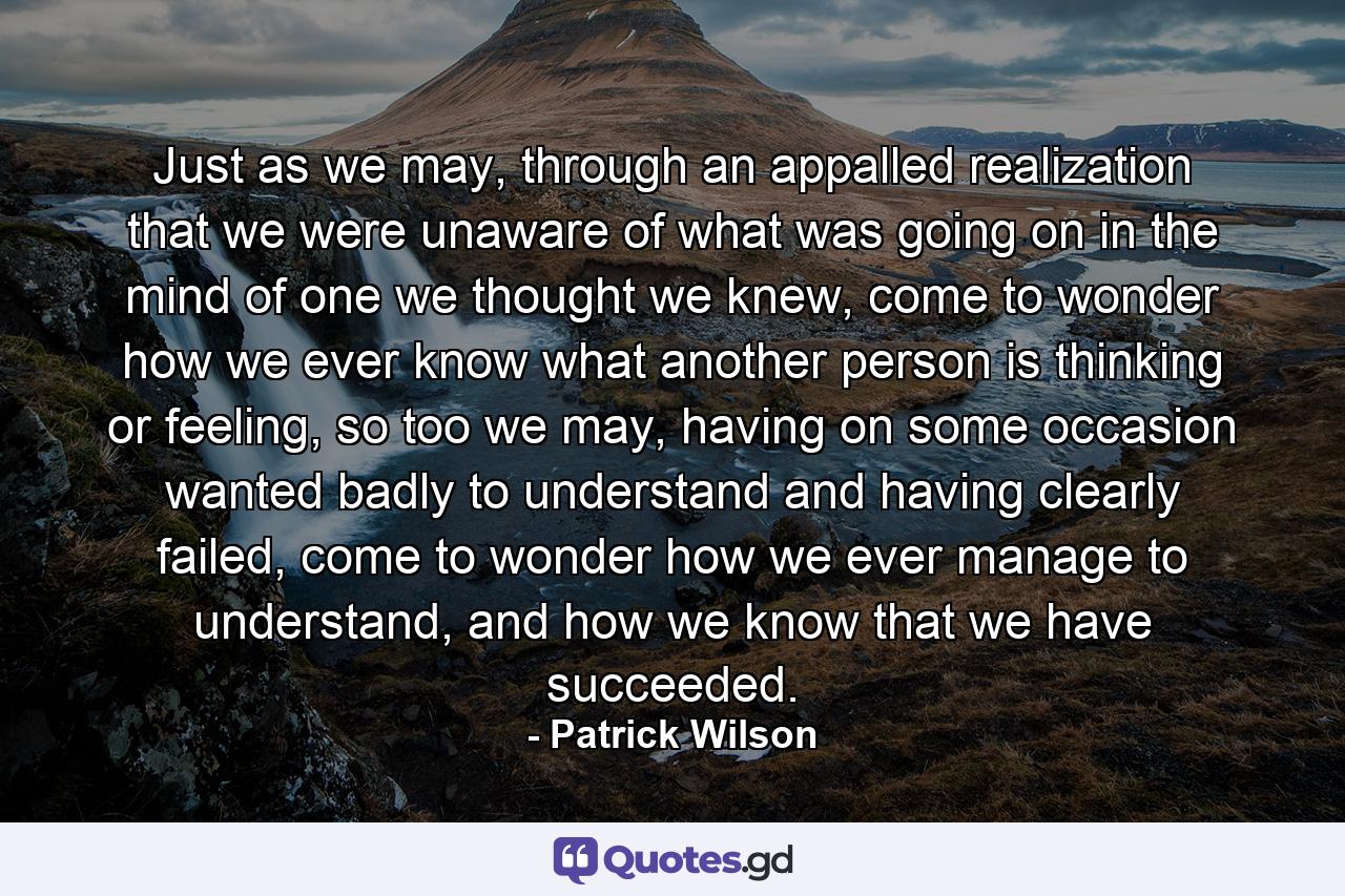 Just as we may, through an appalled realization that we were unaware of what was going on in the mind of one we thought we knew, come to wonder how we ever know what another person is thinking or feeling, so too we may, having on some occasion wanted badly to understand and having clearly failed, come to wonder how we ever manage to understand, and how we know that we have succeeded. - Quote by Patrick Wilson