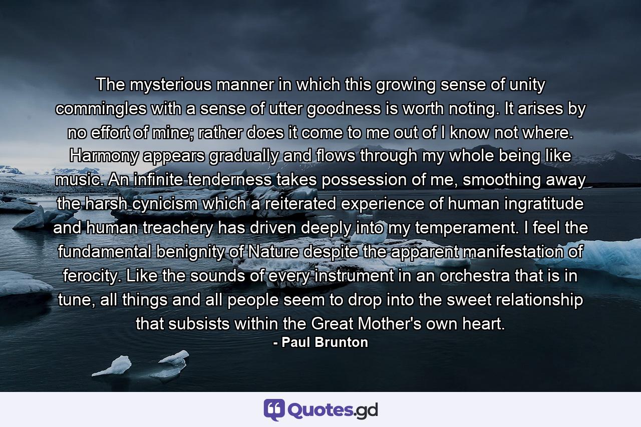 The mysterious manner in which this growing sense of unity commingles with a sense of utter goodness is worth noting. It arises by no effort of mine; rather does it come to me out of I know not where. Harmony appears gradually and flows through my whole being like music. An infinite tenderness takes possession of me, smoothing away the harsh cynicism which a reiterated experience of human ingratitude and human treachery has driven deeply into my temperament. I feel the fundamental benignity of Nature despite the apparent manifestation of ferocity. Like the sounds of every instrument in an orchestra that is in tune, all things and all people seem to drop into the sweet relationship that subsists within the Great Mother's own heart. - Quote by Paul Brunton