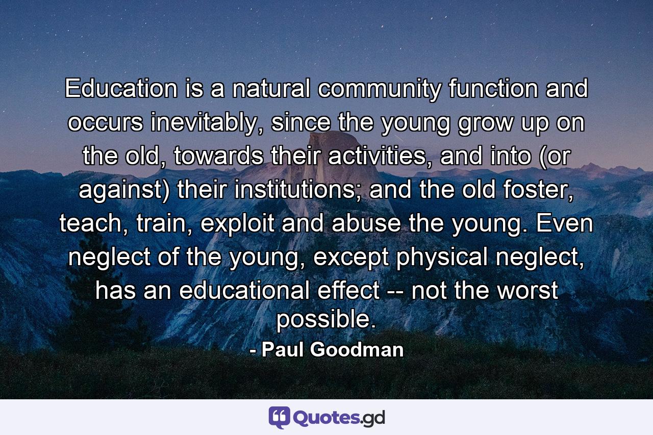 Education is a natural community function and occurs inevitably, since the young grow up on the old, towards their activities, and into (or against) their institutions; and the old foster, teach, train, exploit and abuse the young. Even neglect of the young, except physical neglect, has an educational effect -- not the worst possible. - Quote by Paul Goodman