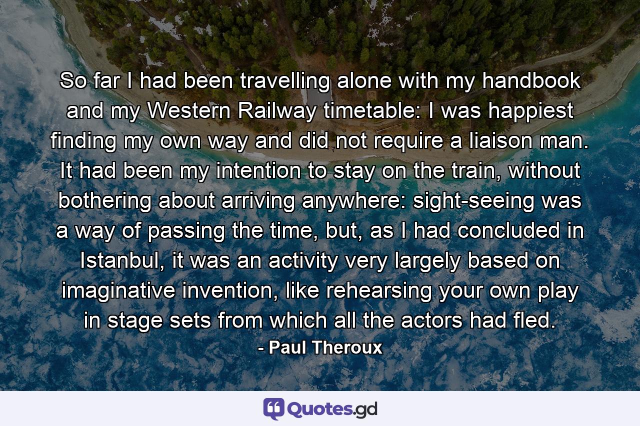 So far I had been travelling alone with my handbook and my Western Railway timetable: I was happiest finding my own way and did not require a liaison man. It had been my intention to stay on the train, without bothering about arriving anywhere: sight-seeing was a way of passing the time, but, as I had concluded in Istanbul, it was an activity very largely based on imaginative invention, like rehearsing your own play in stage sets from which all the actors had fled. - Quote by Paul Theroux