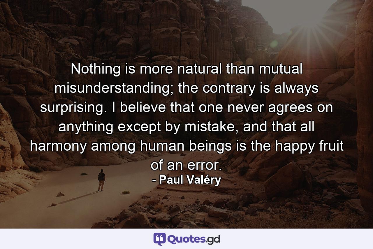 Nothing is more natural than mutual misunderstanding; the contrary is always surprising. I believe that one never agrees on anything except by mistake, and that all harmony among human beings is the happy fruit of an error. - Quote by Paul Valéry