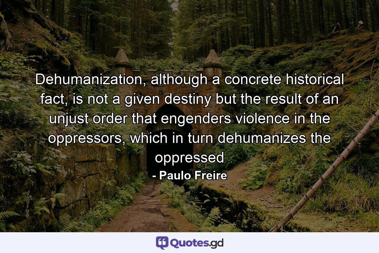 Dehumanization, although a concrete historical fact, is not a given destiny but the result of an unjust order that engenders violence in the oppressors, which in turn dehumanizes the oppressed - Quote by Paulo Freire