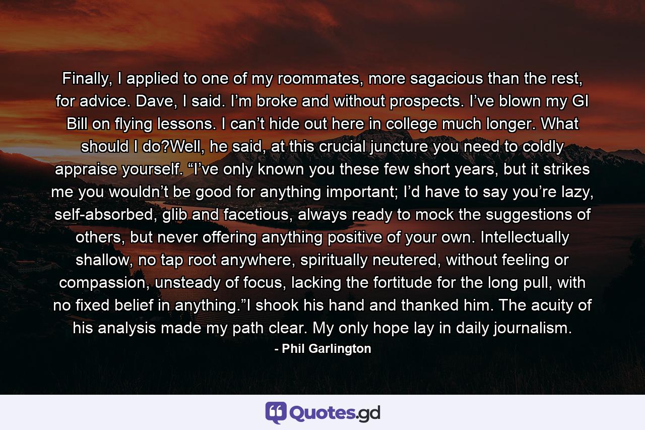 Finally, I applied to one of my roommates, more sagacious than the rest, for advice. Dave, I said. I’m broke and without prospects. I’ve blown my GI Bill on flying lessons. I can’t hide out here in college much longer. What should I do?Well, he said, at this crucial juncture you need to coldly appraise yourself. “I’ve only known you these few short years, but it strikes me you wouldn’t be good for anything important; I’d have to say you’re lazy, self-absorbed, glib and facetious, always ready to mock the suggestions of others, but never offering anything positive of your own. Intellectually shallow, no tap root anywhere, spiritually neutered, without feeling or compassion, unsteady of focus, lacking the fortitude for the long pull, with no fixed belief in anything.”I shook his hand and thanked him. The acuity of his analysis made my path clear. My only hope lay in daily journalism. - Quote by Phil Garlington