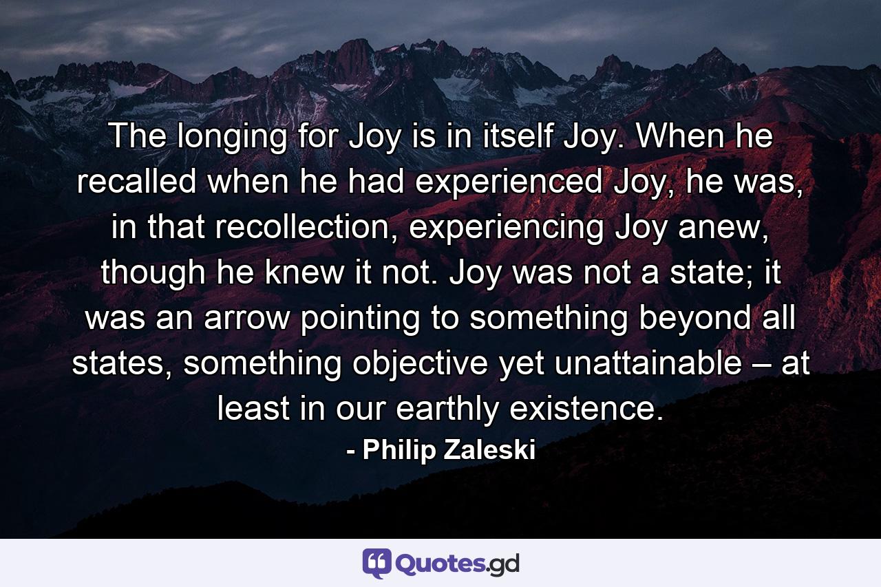 The longing for Joy is in itself Joy. When he recalled when he had experienced Joy, he was, in that recollection, experiencing Joy anew, though he knew it not. Joy was not a state; it was an arrow pointing to something beyond all states, something objective yet unattainable – at least in our earthly existence. - Quote by Philip Zaleski