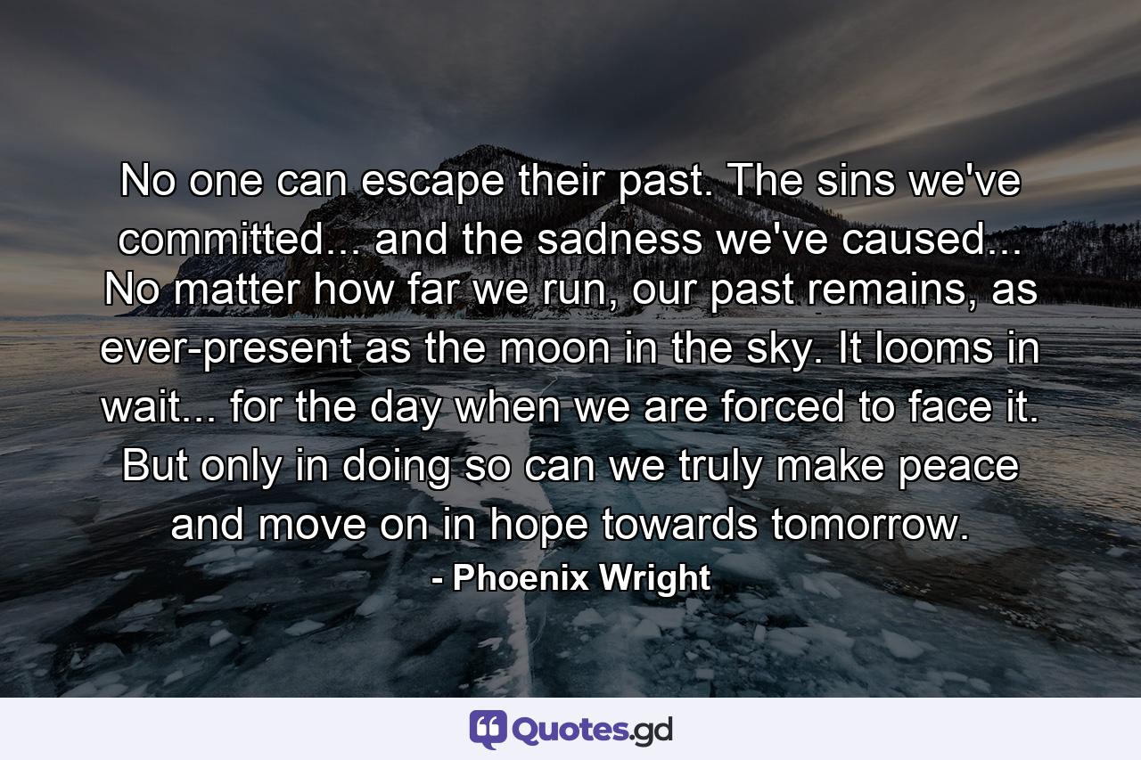 No one can escape their past. The sins we've committed... and the sadness we've caused... No matter how far we run, our past remains, as ever-present as the moon in the sky. It looms in wait... for the day when we are forced to face it. But only in doing so can we truly make peace and move on in hope towards tomorrow. - Quote by Phoenix Wright