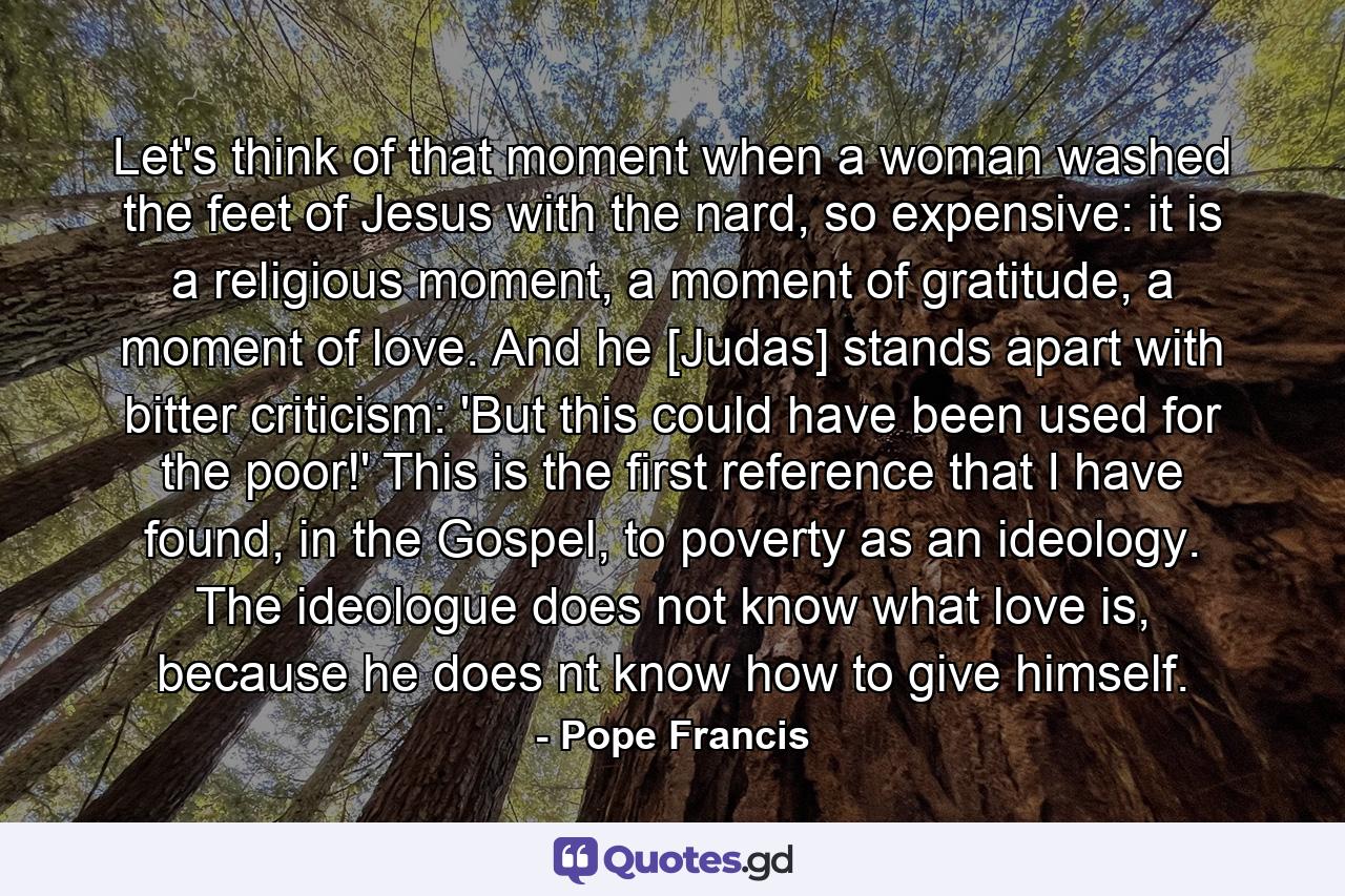 Let's think of that moment when a woman washed the feet of Jesus with the nard, so expensive: it is a religious moment, a moment of gratitude, a moment of love. And he [Judas] stands apart with bitter criticism: 'But this could have been used for the poor!' This is the first reference that I have found, in the Gospel, to poverty as an ideology. The ideologue does not know what love is, because he does nt know how to give himself. - Quote by Pope Francis