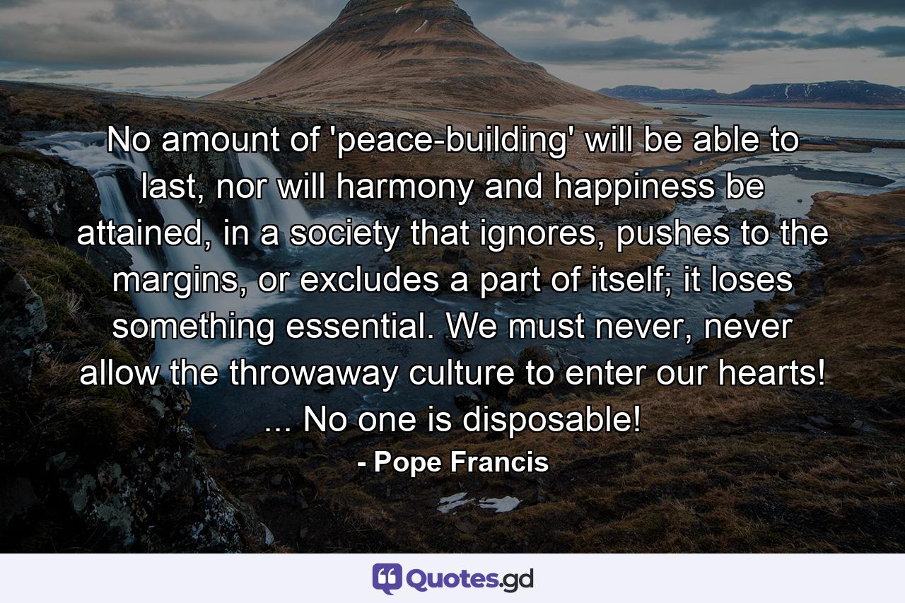 No amount of 'peace-building' will be able to last, nor will harmony and happiness be attained, in a society that ignores, pushes to the margins, or excludes a part of itself; it loses something essential. We must never, never allow the throwaway culture to enter our hearts! ... No one is disposable! - Quote by Pope Francis