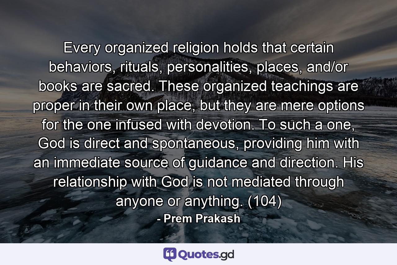 Every organized religion holds that certain behaviors, rituals, personalities, places, and/or books are sacred. These organized teachings are proper in their own place, but they are mere options for the one infused with devotion. To such a one, God is direct and spontaneous, providing him with an immediate source of guidance and direction. His relationship with God is not mediated through anyone or anything. (104) - Quote by Prem Prakash