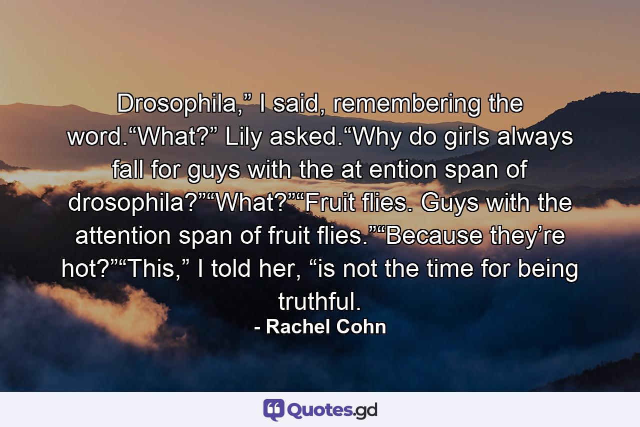 Drosophila,” I said, remembering the word.“What?” Lily asked.“Why do girls always fall for guys with the at ention span of drosophila?”“What?”“Fruit flies. Guys with the attention span of fruit flies.”“Because they’re hot?”“This,” I told her, “is not the time for being truthful. - Quote by Rachel Cohn