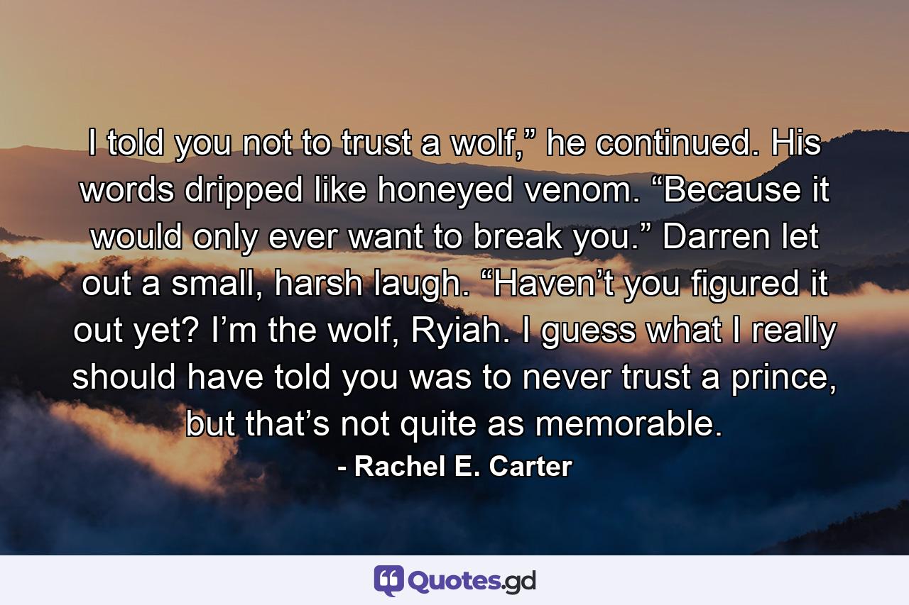 I told you not to trust a wolf,” he continued. His words dripped like honeyed venom. “Because it would only ever want to break you.” Darren let out a small, harsh laugh. “Haven’t you figured it out yet? I’m the wolf, Ryiah. I guess what I really should have told you was to never trust a prince, but that’s not quite as memorable. - Quote by Rachel E. Carter